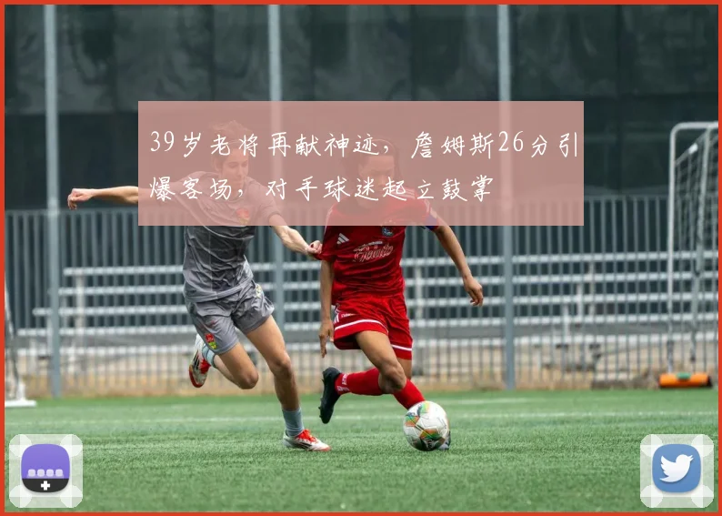 39岁老将再献神迹，詹姆斯26分引爆客场，对