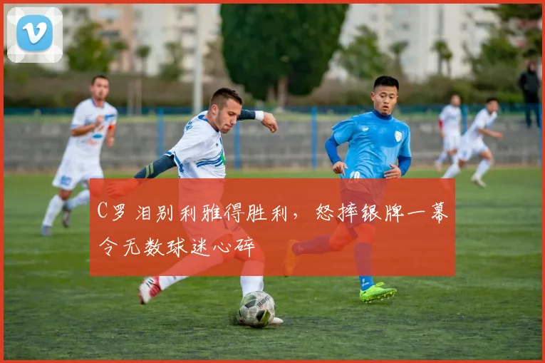 C罗泪别利雅得胜利，怒摔银牌一幕令无数