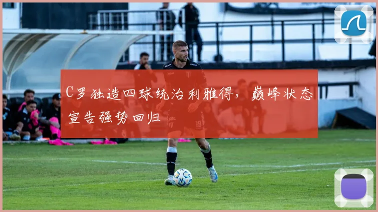 C罗独造四球统治利雅得，巅峰状态宣告强