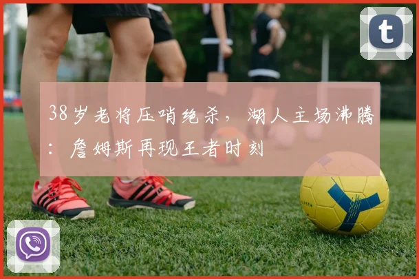 38岁老将压哨绝杀，湖人主场沸腾：詹姆斯再