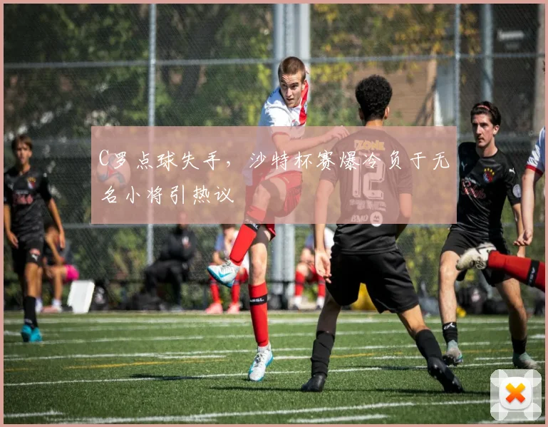 C罗点球失手，沙特杯赛爆冷负于无名小将